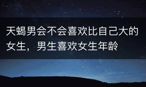 天蝎男会不会喜欢比自己大的女生，男生喜欢女生年龄