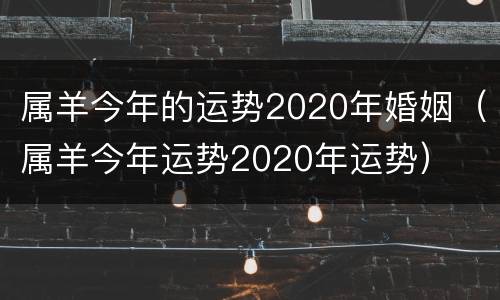 属羊今年的运势2020年婚姻（属羊今年运势2020年运势）