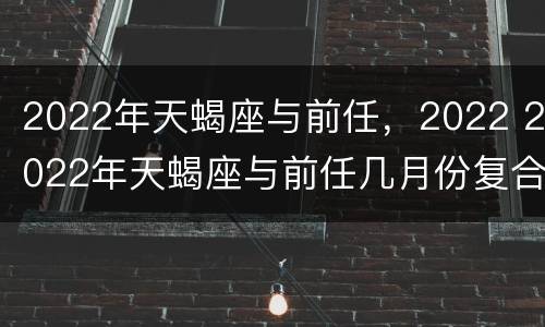 2022年天蝎座与前任，2022 2022年天蝎座与前任几月份复合