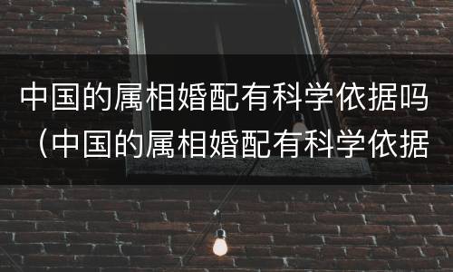 中国的属相婚配有科学依据吗（中国的属相婚配有科学依据吗为什么）