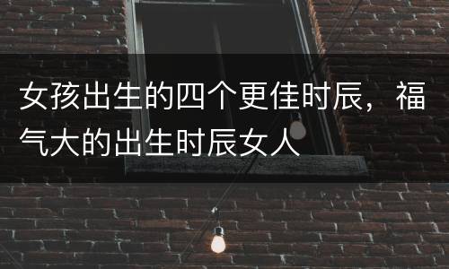 女孩出生的四个更佳时辰，福气大的出生时辰女人
