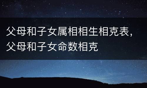 父母和子女属相相生相克表，父母和子女命数相克
