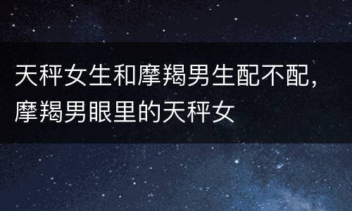 天秤女生和摩羯男生配不配，摩羯男眼里的天秤女