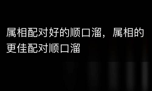 属相配对好的顺口溜，属相的更佳配对顺口溜
