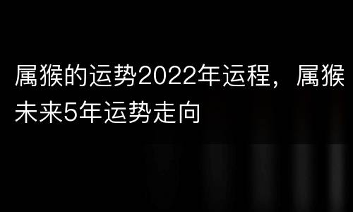 属猴的运势2022年运程，属猴未来5年运势走向