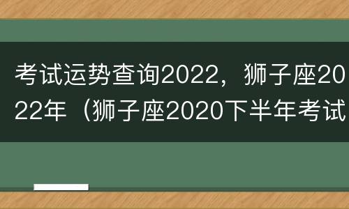 考试运势查询2022，狮子座2022年（狮子座2020下半年考试运）