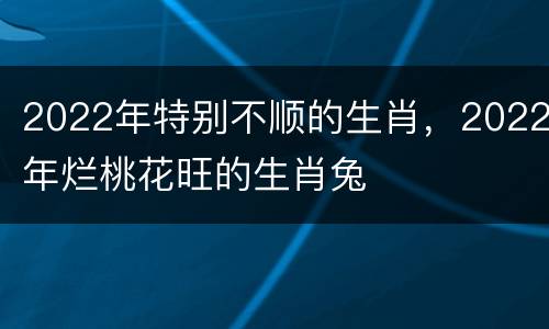 2022年特别不顺的生肖，2022年烂桃花旺的生肖兔