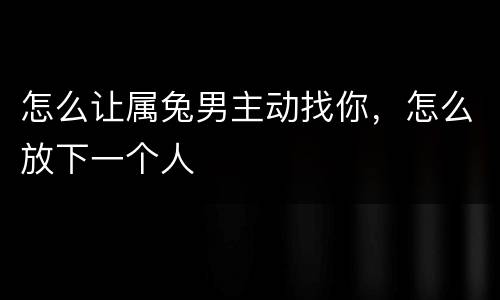 怎么让属兔男主动找你，怎么放下一个人