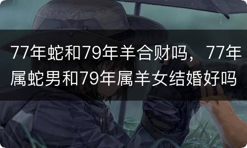 77年蛇和79年羊合财吗，77年属蛇男和79年属羊女结婚好吗