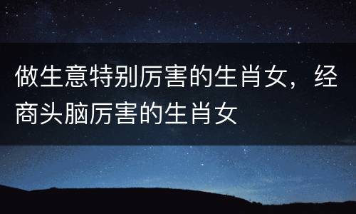 做生意特别厉害的生肖女，经商头脑厉害的生肖女