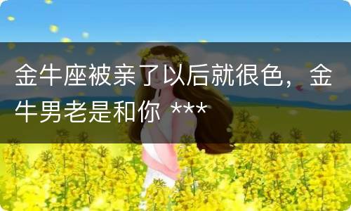 金牛座被亲了以后就很色，金牛男老是和你 ***
