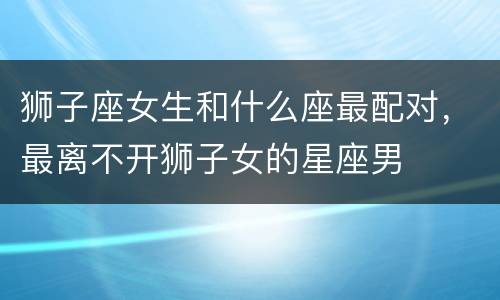 狮子座女生和什么座最配对，最离不开狮子女的星座男
