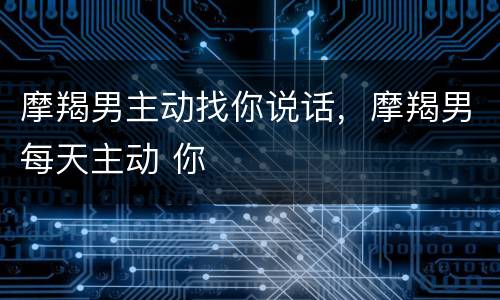 摩羯男主动找你说话，摩羯男每天主动 你