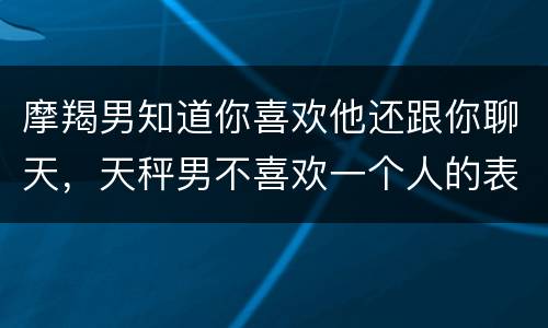 摩羯男知道你喜欢他还跟你聊天，天秤男不喜欢一个人的表现