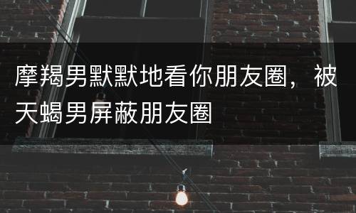 摩羯男默默地看你朋友圈，被天蝎男屏蔽朋友圈
