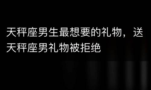 天秤座男生最想要的礼物，送天秤座男礼物被拒绝