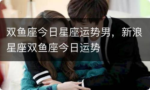 双鱼座今日星座运势男，新浪星座双鱼座今日运势