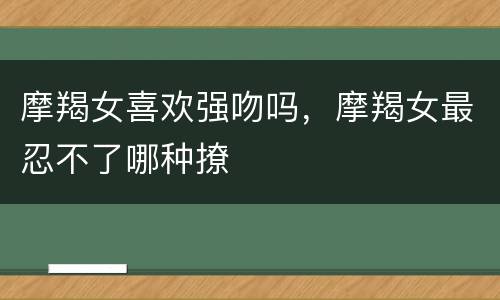 摩羯女喜欢强吻吗，摩羯女最忍不了哪种撩