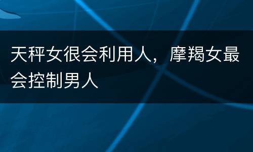 天秤女很会利用人，摩羯女最会控制男人