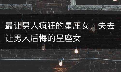 最让男人疯狂的星座女，失去让男人后悔的星座女