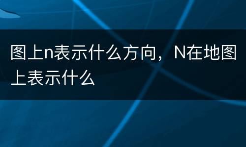 图上n表示什么方向，N在地图上表示什么