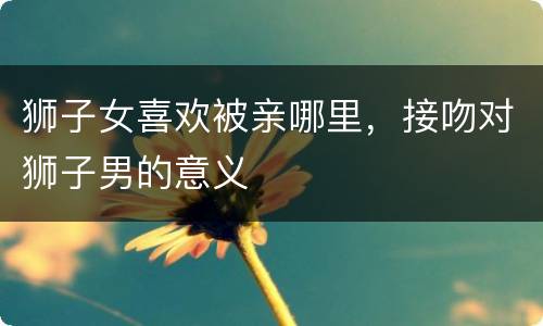狮子女喜欢被亲哪里，接吻对狮子男的意义