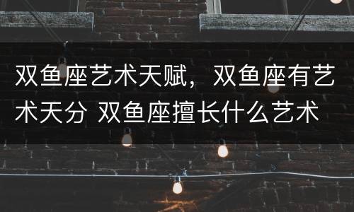 双鱼座艺术天赋，双鱼座有艺术天分 双鱼座擅长什么艺术