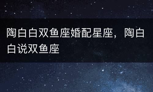 陶白白双鱼座婚配星座，陶白白说双鱼座