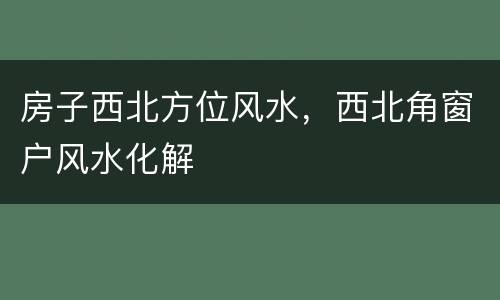 房子西北方位风水，西北角窗户风水化解