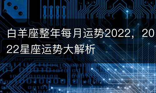 白羊座整年每月运势2022，2022星座运势大解析
