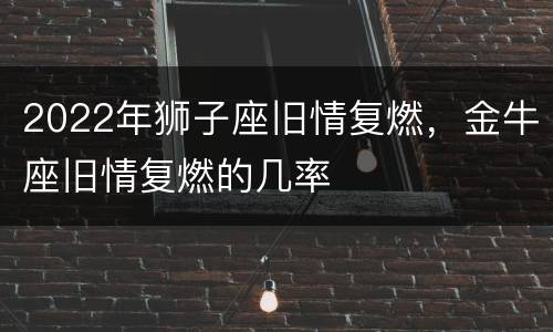 2022年狮子座旧情复燃，金牛座旧情复燃的几率