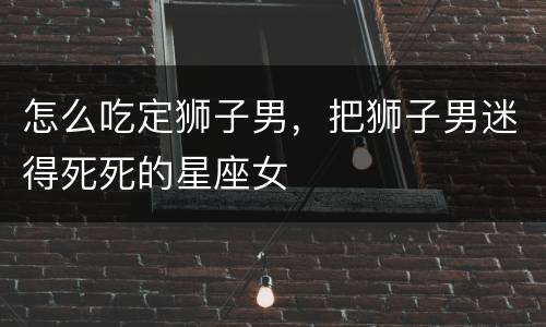 怎么吃定狮子男，把狮子男迷得死死的星座女