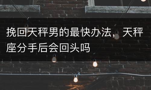 挽回天秤男的最快办法，天秤座分手后会回头吗