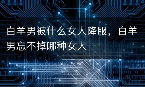 白羊男被什么女人降服，白羊男忘不掉哪种女人