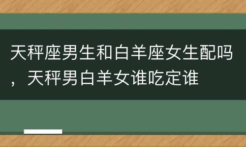 天秤座男生和白羊座女生配吗，天秤男白羊女谁吃定谁