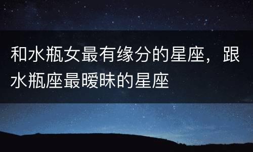 和水瓶女最有缘分的星座，跟水瓶座最暧昧的星座