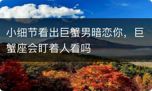 小细节看出巨蟹男暗恋你，巨蟹座会盯着人看吗