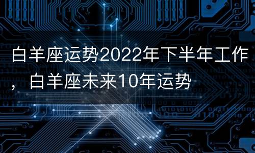 白羊座运势2022年下半年工作，白羊座未来10年运势