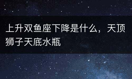上升双鱼座下降是什么，天顶狮子天底水瓶
