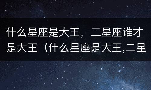 什么星座是大王，二星座谁才是大王（什么星座是大王,二星座谁才是大王呢）