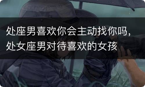 处座男喜欢你会主动找你吗，处女座男对待喜欢的女孩