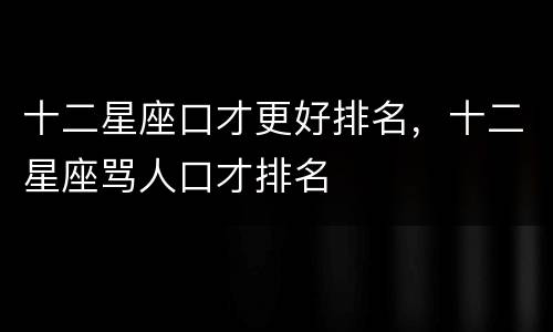 十二星座口才更好排名，十二星座骂人口才排名