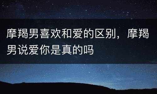 摩羯男喜欢和爱的区别，摩羯男说爱你是真的吗