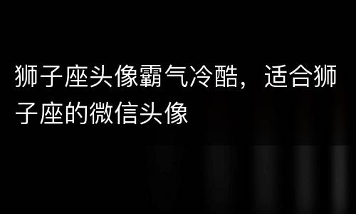 狮子座头像霸气冷酷，适合狮子座的微信头像