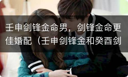 壬申剑锋金命男，剑锋金命更佳婚配（壬申剑锋金和癸酉剑锋金结婚）