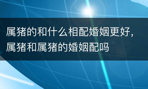 属猪的和什么相配婚姻更好，属猪和属猪的婚姻配吗