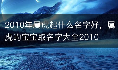2010年属虎起什么名字好，属虎的宝宝取名字大全2010