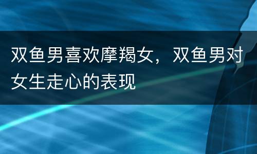 双鱼男喜欢摩羯女，双鱼男对女生走心的表现