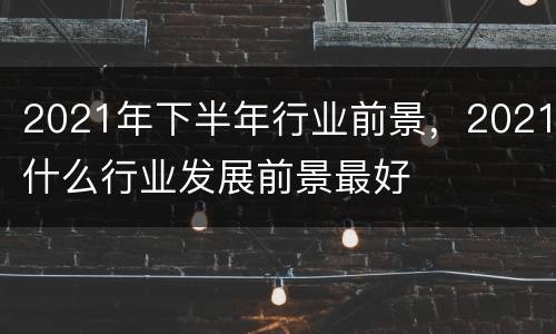 2021年下半年行业前景，2021什么行业发展前景最好