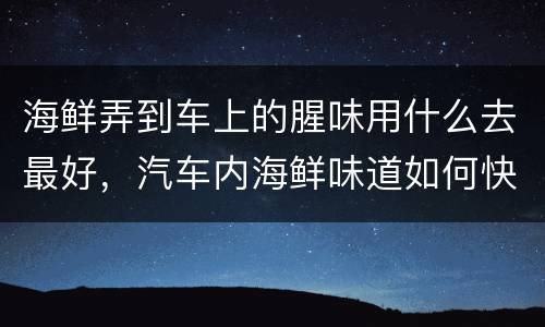 海鲜弄到车上的腥味用什么去最好，汽车内海鲜味道如何快速去除